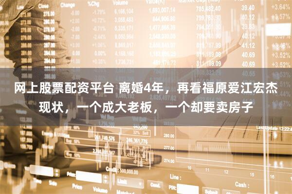 网上股票配资平台 离婚4年，再看福原爱江宏杰现状，一个成大老板，一个却要卖房子