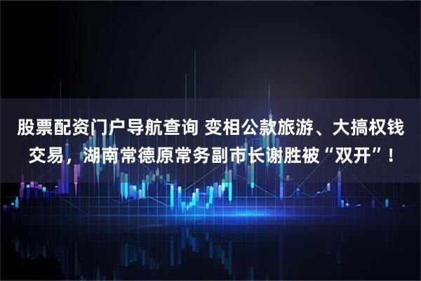 股票配资门户导航查询 变相公款旅游、大搞权钱交易，湖南常德原常务副市长谢胜被“双开”！