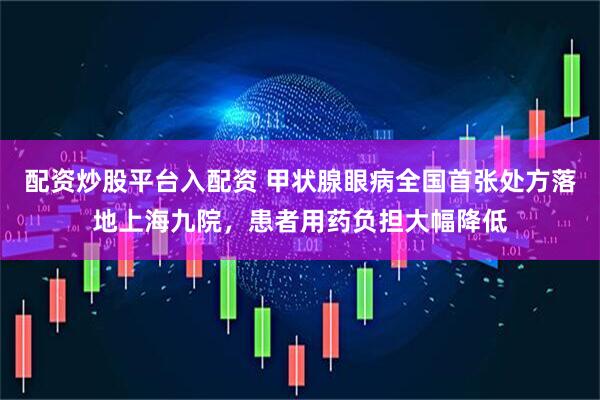 配资炒股平台入配资 甲状腺眼病全国首张处方落地上海九院，患者用药负担大幅降低