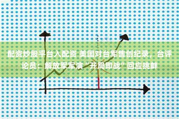 配资炒股平台入配资 美国对台军售创纪录，台评论员：解放军军演“开局即战”回应挑衅