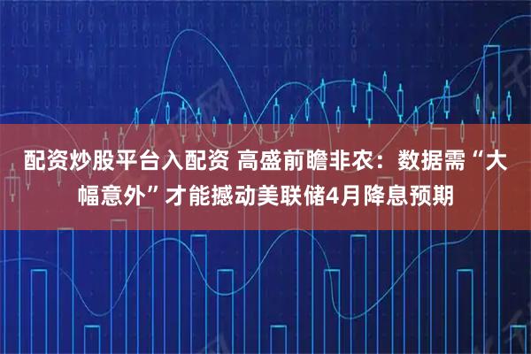 配资炒股平台入配资 高盛前瞻非农：数据需“大幅意外”才能撼动美联储4月降息预期