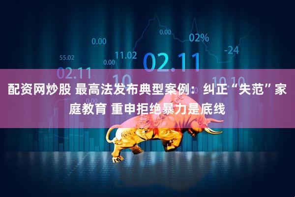 配资网炒股 最高法发布典型案例：纠正“失范”家庭教育 重申拒绝暴力是底线