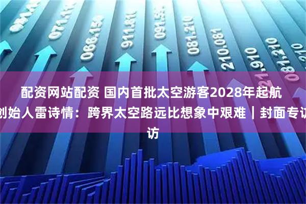 配资网站配资 国内首批太空游客2028年起航 创始人雷诗情：跨界太空路远比想象中艰难｜封面专访