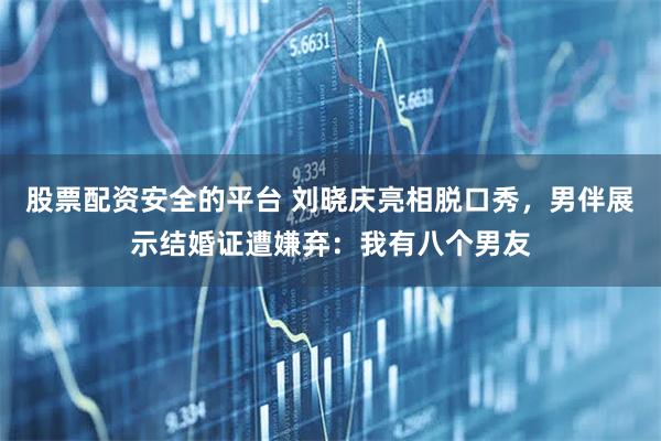 股票配资安全的平台 刘晓庆亮相脱口秀，男伴展示结婚证遭嫌弃：我有八个男友